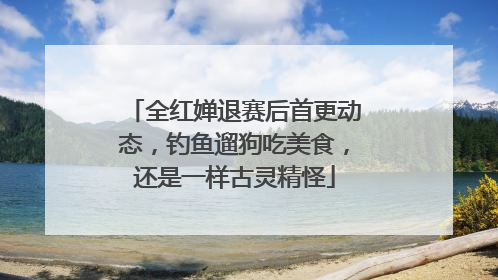 全红婵退赛后首更动态，钓鱼遛狗吃美食，还是一样古灵精怪