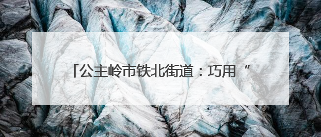公主岭市铁北街道：巧用“绣花功夫”紧密编织幸福网