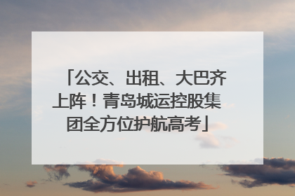 公交、出租、大巴齐上阵！青岛城运控股集团全方位护航高考