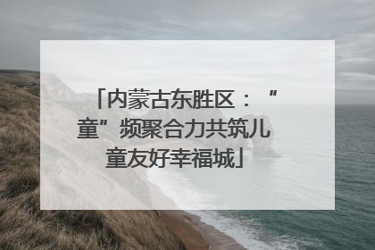 内蒙古东胜区：“童”频聚合力共筑儿童友好幸福城