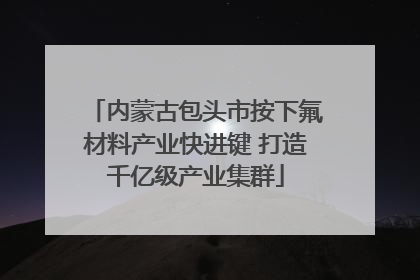 内蒙古包头市按下氟材料产业快进键 打造千亿级产业集群