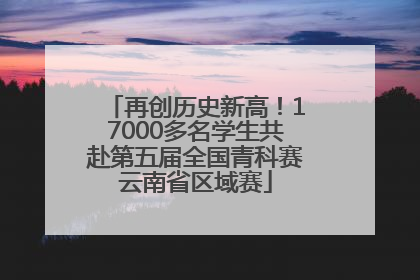 再创历史新高！17000多名学生共赴第五届全国青科赛云南省区域赛