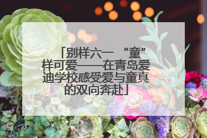 别样六一 “童”样可爱——在青岛爱迪学校感受爱与童真的双向奔赴
