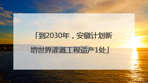 到2030年，安徽计划新增世界灌溉工程遗产1处