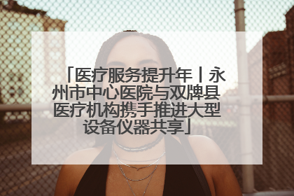 医疗服务提升年丨永州市中心医院与双牌县医疗机构携手推进大型设备仪器共享