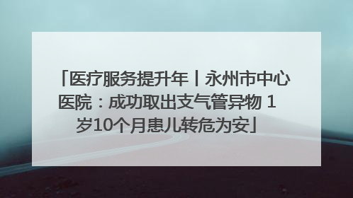 医疗服务提升年丨永州市中心医院：成功取出支气管异物 1岁10个月患儿转危为安