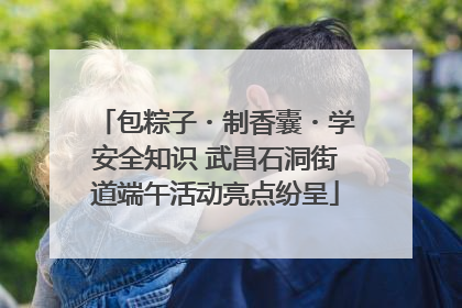 包粽子・制香囊・学安全知识 武昌石洞街道端午活动亮点纷呈