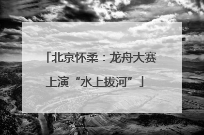 北京怀柔：龙舟大赛上演“水上拔河”
