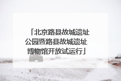 北京路县故城遗址公园暨路县故城遗址博物馆开放试运行