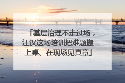 基层治理不走过场，江汉这场培训把难题搬上桌、在现场见真章