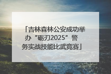 吉林森林公安成功举办“砺刃2025”警务实战技能比武竞赛
