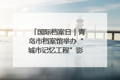 国际档案日｜青岛市档案馆举办“城市记忆工程”影像记录百姓讲堂