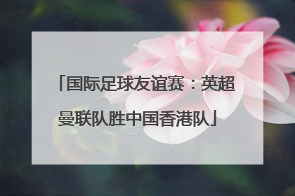 国际足球友谊赛：英超曼联队胜中国香港队