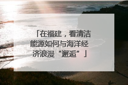 在福建，看清洁能源如何与海洋经济浪漫“邂逅”