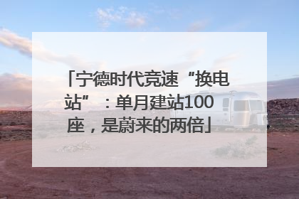 宁德时代竞速“换电站”：单月建站100座，是蔚来的两倍