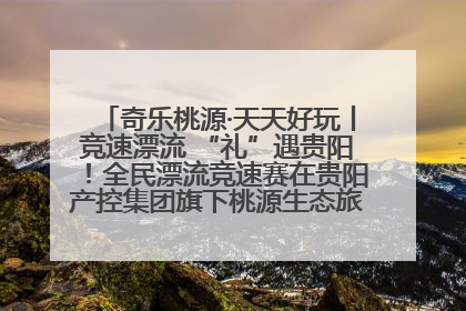 奇乐桃源·天天好玩丨竞速漂流 “礼”遇贵阳！全民漂流竞速赛在贵阳产控集团旗下桃源生态旅游度假区举行