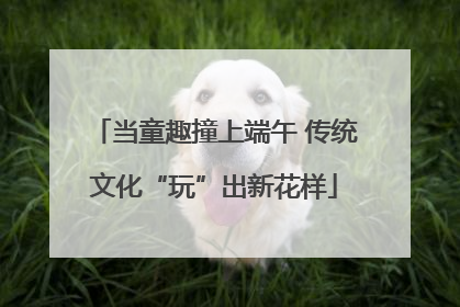 当童趣撞上端午 传统文化“玩”出新花样