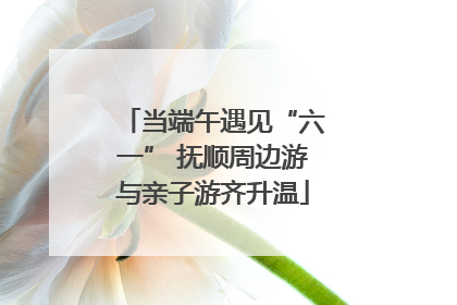 当端午遇见“六一” 抚顺周边游与亲子游齐升温