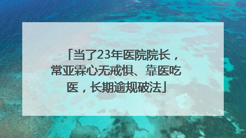 当了23年医院院长，常亚霖心无戒惧、靠医吃医，长期逾规破法