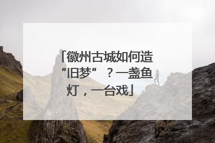 徽州古城如何造“旧梦”？一盏鱼灯，一台戏