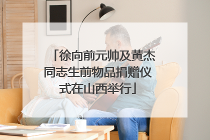 徐向前元帅及黄杰同志生前物品捐赠仪式在山西举行