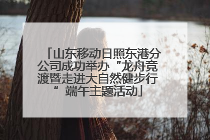 山东移动日照东港分公司成功举办“龙舟竞渡暨走进大自然健步行”端午主题活动