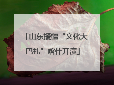 山东援疆“文化大巴扎”喀什开演