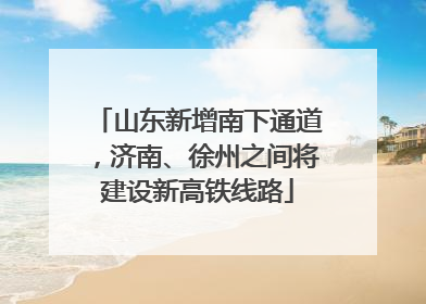 山东新增南下通道，济南、徐州之间将建设新高铁线路