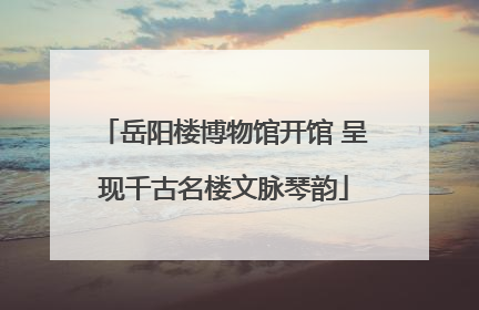 岳阳楼博物馆开馆 呈现千古名楼文脉琴韵