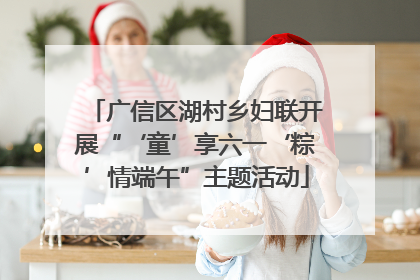 广信区湖村乡妇联开展“‘童’享六一‘粽’情端午”主题活动