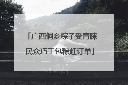 广西侗乡粽子受青睐 民众巧手包粽赶订单