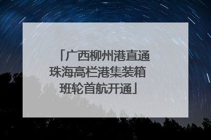 广西柳州港直通珠海高栏港集装箱班轮首航开通