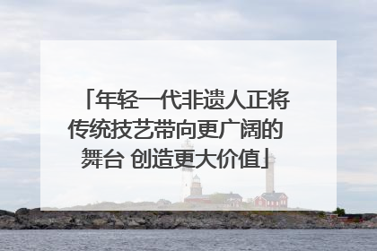 年轻一代非遗人正将传统技艺带向更广阔的舞台 创造更大价值