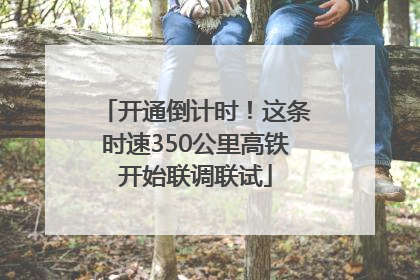 开通倒计时！这条时速350公里高铁开始联调联试