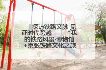 探访铁路文脉 见证时代跨越——“我的铁路风景·博物馆+京张铁路文化之旅”活动在京启动