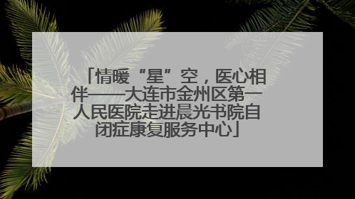 情暖“星”空，医心相伴——大连市金州区第一人民医院走进晨光书院自闭症康复服务中心