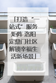 打造“一站式”服务矩阵 洛阳定鼎门社区解锁幸福生活新场景