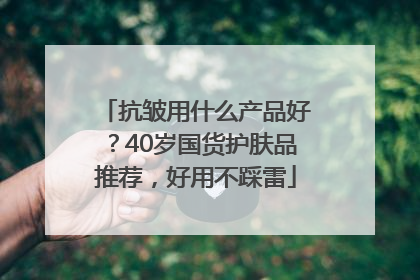 抗皱用什么产品好？40岁国货护肤品推荐，好用不踩雷