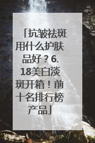 抗皱祛斑用什么护肤品好？6.18美白淡斑开箱！前十名排行榜产品