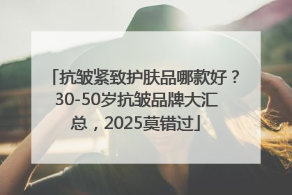 抗皱紧致护肤品哪款好？30-50岁抗皱品牌大汇总，2025莫错过