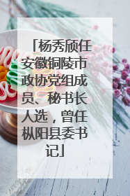 杨秀颀任安徽铜陵市政协党组成员、秘书长人选，曾任枞阳县委书记