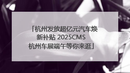 杭州发放超亿元汽车焕新补贴 2025CMS杭州车展端午等你来逛