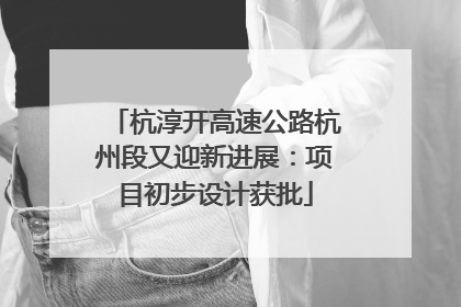 杭淳开高速公路杭州段又迎新进展：项目初步设计获批