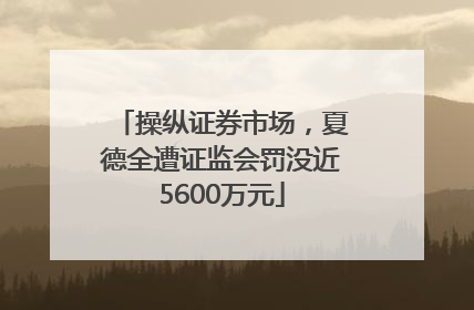操纵证券市场，夏德全遭证监会罚没近5600万元