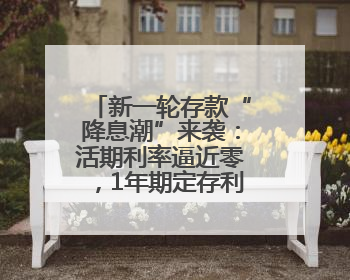 新一轮存款“降息潮”来袭：活期利率逼近零，1年期定存利率跌破1%