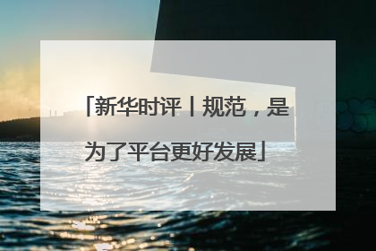 新华时评丨规范，是为了平台更好发展