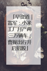 早资道｜雷军：小米工厂月产两三万辆车；曹操出行开启招股