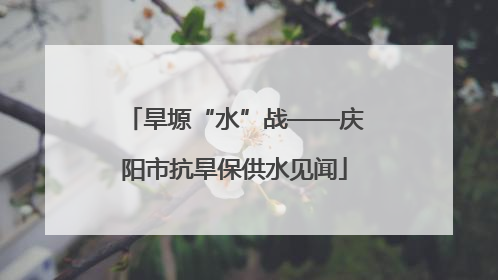 旱塬“水”战——庆阳市抗旱保供水见闻