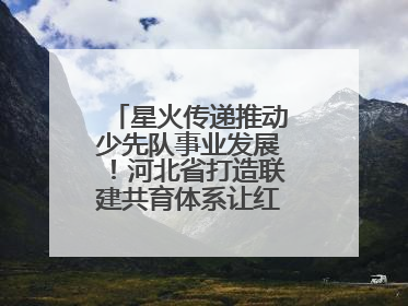 星火传递推动少先队事业发展！河北省打造联建共育体系让红领巾更鲜艳