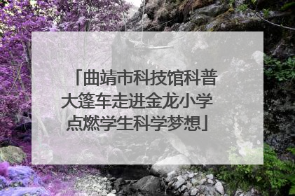 曲靖市科技馆科普大篷车走进金龙小学点燃学生科学梦想